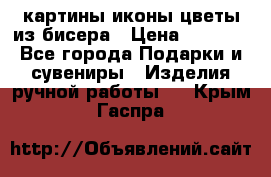 картины,иконы,цветы из бисера › Цена ­ 2 000 - Все города Подарки и сувениры » Изделия ручной работы   . Крым,Гаспра